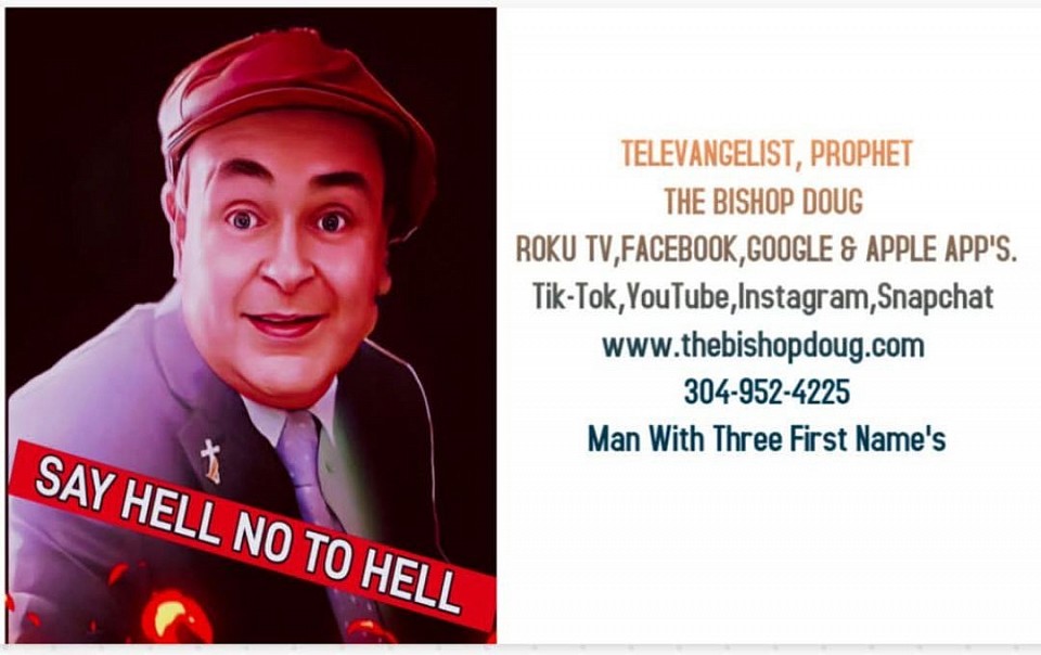 SAY HELL NO TO HELL.. THE TELEVANGELIST, PROPHET THE BISHOP DOUG ..PHONE # 304-952-4225 P.O.BOX 2028, BLUEFIELD, WV.24701SAY HELL NO TO HELL THE BISHOP DOUG IS A MAN WITH THREE FIRST NAME'S. WATCH THE BISHOP DOUG ON ROKU TV CHANNEL THE BISHOP DOUG